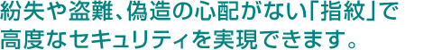 紛失や盗難、偽造の心配がない「指紋」で高度なセキュリティを実現できます。