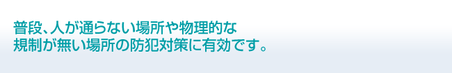 普段、人が通らない場所や物理的な規制が無い場所の防犯対策に有効です。