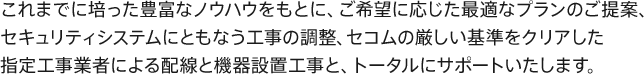 これまでに培った豊富なノウハウをもとに、ご希望に応じた最適なプランのご提案、セキュリティシステムにともなう工事の調整、セコムの厳しい基準をクリアした指定工事業者による配線と機器設置工事と、トータルにサポートいたします。