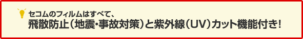 セコムのフィルムはすべて、飛散防止(地震・事故対策)と紫外線(UV)カット機能付き!