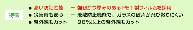 <特徴>・高い防犯性能−強靭かつ厚みのあるPET製フィルムを採用 ・災害時も安心−飛散防止機能で、ガラスの破片が飛び散りにくい ・紫外線もカット−98%以上の紫外線もカット