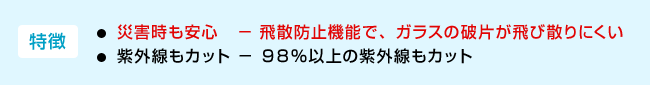 <特徴>・災害時も安心−飛散防止機能で、ガラスの破片が飛び散りにくい ・紫外線もカット−98%以上の紫外線もカット