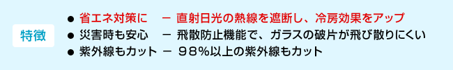 <特徴>・省エネ対策に−直射日光の熱線を遮断し、冷房効果をアップ ・災害時も安心−飛散防止機能で、ガラスの破片が飛び散りにくい ・紫外線もカット−98%以上の紫外線もカット