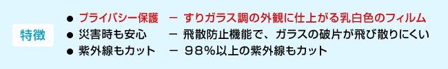 <特徴>・プライバシー保護−すりガラス調の外観に仕上がる乳白色のフィルム ・災害時も安心−飛散防止機能で、ガラスの破片が飛び散りにくい ・紫外線もカット−98%以上の紫外線もカット