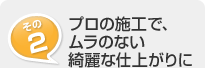 その2. プロの施工で、ムラのない綺麗な仕上がりに
