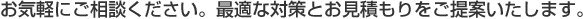 お気軽にご相談ください。最適な対策とお見積もりをご提案いたします。