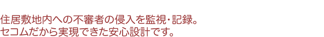 住居敷地内への不審者の侵入を監視・記録。セコムだから実現できた安心設計です。
