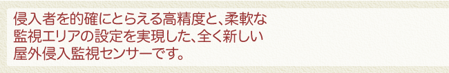 侵入者を的確にとらえる高精度と、柔軟な監視エリアの設定を実現した、全く新しい屋外侵入監視センサーです。
