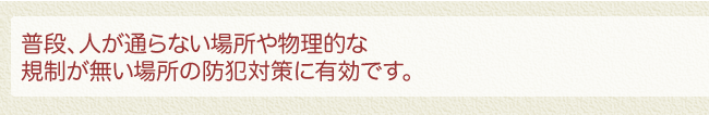 普段、人が通らない場所や物理的な規制が無い場所の防犯対策に有効です。