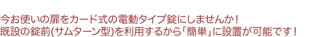 今お使いの扉をカード式の電動タイプ錠にしませんか!既設の錠前(サムターン型)を利用するから「簡単」に設置が可能です!