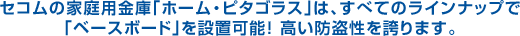 セコムの家庭用金庫「ホーム・ピタゴラス」は、すべてのラインナップで「ベースボード」を設置可能! 高い防盗性を誇ります。