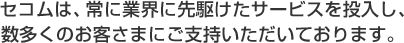 セコムは、常に業界に先駆けたサービスを投入し、数多くのお客さまにご支持いただいております。