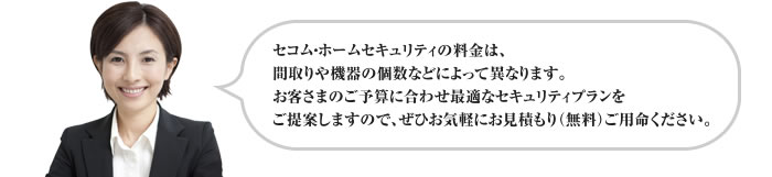 セコム・ホームセキュリティの料金は、間取りや機器の個数などによって異なります。お客さまのご予算に合わせ最適なセキュリティプランをご提案しますので、ぜひお気軽にお見積もり(無料)ご用命ください。