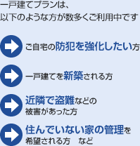 一戸建てプランは、以下のような方が数多くご利用中です:ご自宅の防犯を強化したい方/一戸建てを新築される方/近隣で盗難などの被害があった方/住んでいない家の管理を希望される方 など