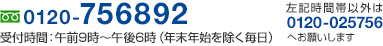 フリーダイヤル 0120-756892 受付時間:午前9時〜午後6時(年末年始を除く毎日)/左記時間帯以外は 0120-025756 へお願いします