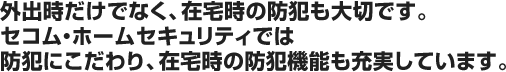 外出時だけでなく、在宅時の防犯も大切です。セコム・ホームセキュリティでは防犯にこだわり、在宅時の防犯機能も充実しています。