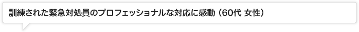 訓練された緊急対処員のプロフェッショナルな対応に感動 (60代 女性)