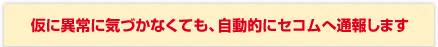 仮に異常に気づかなくても、自動的にセコムへ通報します