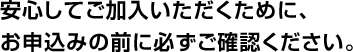 安心してご加入いただくために、お申込みの前に必ずご確認ください。