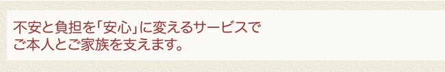 不安と負担を「安心」に変えるサービスでご本人とご家族を支えます。