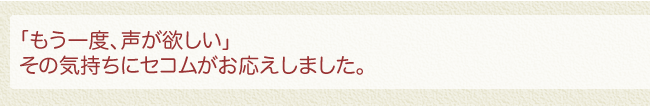 「もう一度、声が欲しい」その気持ちにセコムがお応えしました。
