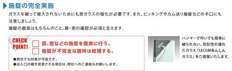 施錠の完全実施 ガラスを破って侵入されないためにも窓ガラスの強化が必要です。また、ピッキングやカム送り施錠などの手口にも注意しましょう。施錠の徹底はもちろんのこと、扉・窓の確認が必須と言えます。