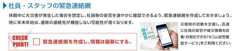 社員・スタッフの緊急連絡網 休暇中に大災害が発生した場合を想定し、社員等の安否を速やかに確認できるよう、緊急連絡網を作成しておきましょう。特に年末年始は、通常の連絡先が機能しない可能性が高くなります。