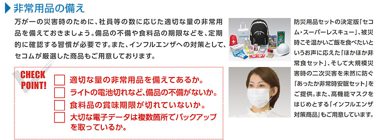 非常用品の備え 発生の予測が難しい自然災害。万が一の災害時のために、社員等の数に応じた適切な量の非常用品を備えておきましょう。備品の不備や食料品の期限などを、定期的に確認する習慣が必要です。また、インフルエンザへの対策として、セコムが厳選した商品もご用意しております。