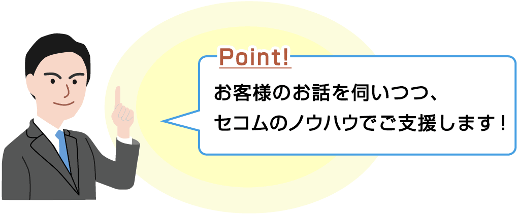 Point! お客さまのお話を伺いつつ、セコムのノウハウでご支援します!