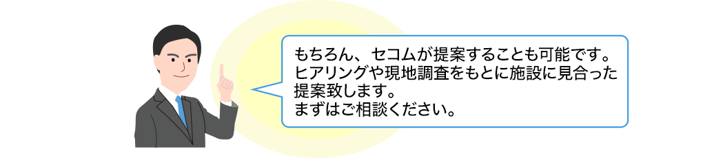 もちろん、セコムが提案することも可能です。ヒアリングや現地調査をもとに施設に見合った提案致します。まずはご相談ください。