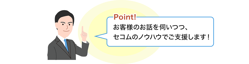 Point! お客さまのお話を伺いつつ、セコムのノウハウでご支援します！