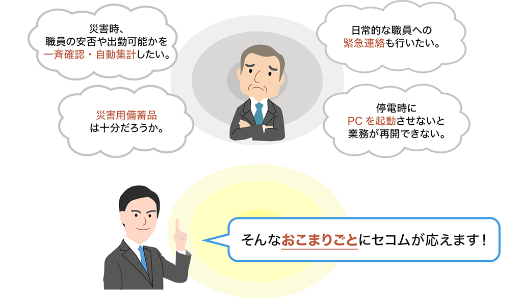 災害時、職員の安否や出勤可能かを一斉確認・自動集計したい。災害用備蓄品は十分だろうか。日常的な職員への緊急連絡も行いたい。停電時にPCを起動させないと業務が再開できない。そんなおこまりごとにセコムが応えます！