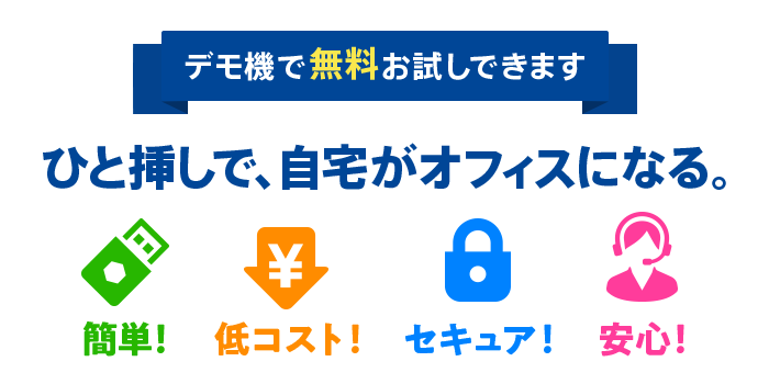 デモ機で無料体験できます ひと挿しで、自宅がオフィスになる。 セコムあんしんテレワーク（USBリモート端末） 簡単！ 低コスト！ セキュア！ 安心！