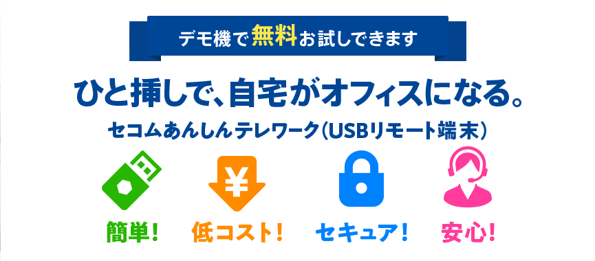 デモ機で無料体験できます ひと挿しで、自宅がオフィスになる。 セコムあんしんテレワーク（USBリモート端末） 簡単！ 低コスト！ セキュア！ 安心！