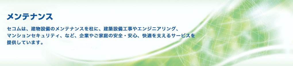 写真：メンテナンス セコムは、建物設備のメンテナンスを柱に、建築設備工事やエンジニアリング、マンションセキュリティ、など、企業やご家庭の安全・安心、快適を支えるサービスを提供しています。