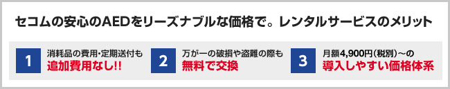セコムの安心のAEDをリーズナブルな価格で。レンタルサービスのメリット 1.消耗品の費用・定期送付も追加費用なし!! 2.万が一の破損や盗難の際も無料で交換 3.月額4,900円(税別)〜の、導入しやすい価格体系