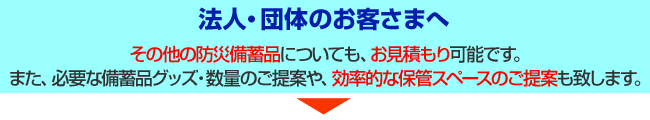 法人・団体のお客さまへ。その他の防災備蓄品についても、お見積もり可能です。また、必要な備蓄品グッズ・数量のご提案や、効率的な保管スペースのご提案も致します。