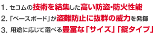 1.セコムの技術を結集した高い防盗・防火性能 2「ベースボード」が盗難防止に抜群の威力を発揮 3.適切な「設置場所」「サイズ」等をセキュリティのプロがご提案