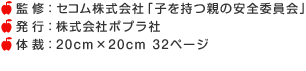 監 修：セコム株式会社「子を持つ親の安全委員会」　発 行：株式会社ポプラ社 　体 裁：20cm×20cm 32ページ