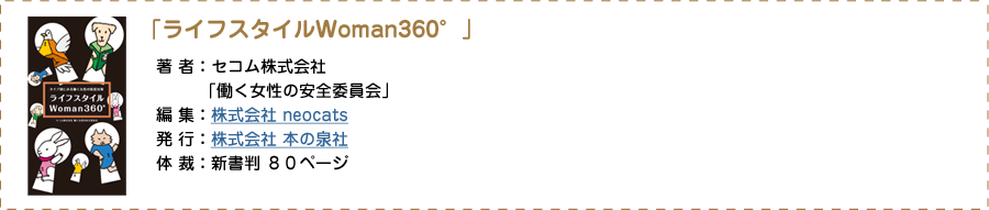 「ライフスタイルWoman360°」著者：セコム株式会社 「働く女性の安全委員会」 編集：株式会社 neocats 発行：株式会社 本の泉社 定価：800円（税別） 体裁：新書判 80ページ
