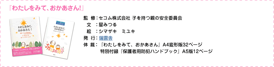 「わたしをみて、おかあさん」 監修：セコム株式会社　子を持つ親の安全委員会 文：星みつる 絵：シマザキ　ミユキ 発行：瑞雲舎 定価：1,300円（税別） 体裁：「わたしをみて、おかあさん」A4変形版32ページ 特別付録「保護者用防犯ハンドブック」A5版12ページ