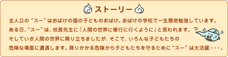 ストーリー 主人公の“スー”はおばけの国の子どものおばけ。おばけの学校で一生懸命勉強しています。ある日、“スー”は、校長先生に「人間の世界に修行に行くように」と言われます。そしていざ人間の世界に降り立ちましたが、そこで、いろんな子どもたちの危険な場面に遭遇します。降りかかる危険から子どもたちを守るために“スー”は大活躍・・・。