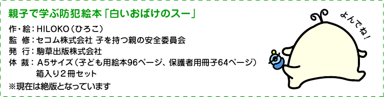 親子で学ぶ防犯絵本「白いおばけのスー」 作・絵：HILOKO（ひろこ） 監修：セコム株式会社 子を持つ親の安全委員会 発行：駒草出版株式会社  ※現在は絶版となっています 体裁：A5サイズ（子ども用絵本96ページ、保護者用冊子64ページ） 箱入り2冊セット