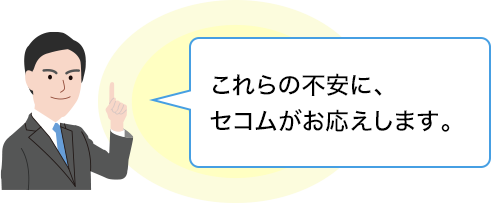 これらの不安に、セコムがお応えします。