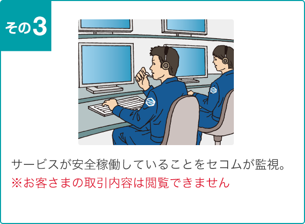 サービスが安全稼働していることをセコムが監視。※お客さまの取引内容は閲覧できません