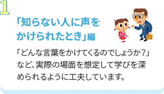 「知らない人に声をかけられたとき」編 「どんな言葉をかけてくるのでしょうか？」など、実際の場面を想定して学びを深められるように工夫しています。