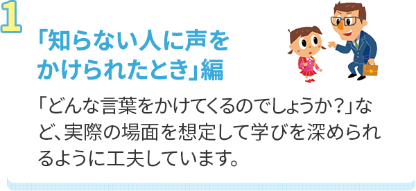 「知らない人に声をかけられたとき」編 「どんな言葉をかけてくるのでしょうか？」など、実際の場面を想定して学びを深められるように工夫しています。