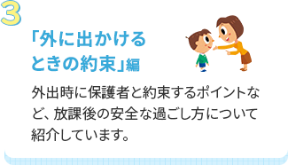 「外に出かけるときの約束」編 外出時に保護者と約束するポイントなど、放課後の安全な過ごし方について紹介しています。