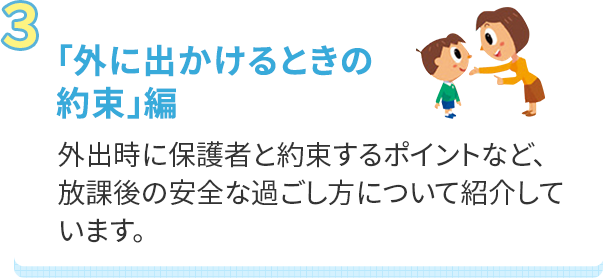 「外に出かけるときの約束」編 外出時に保護者と約束するポイントなど、放課後の安全な過ごし方について紹介しています。