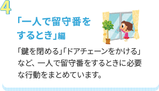 「一人で留守番をするとき」編 「鍵を閉める」「ドアチェーンをかける」など、 一人で留守番をするときに必要な行動をまとめています。